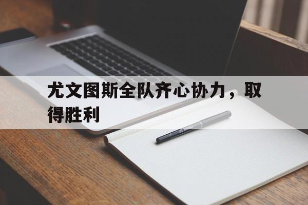 世俱杯参赛资格-尤文图斯全队齐心协力，取得胜利的简单介绍